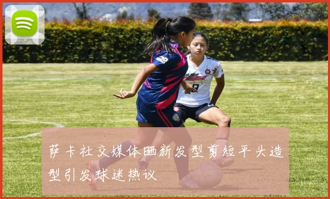 萨卡社交媒体晒新发型剪短平头造型引发球迷热议