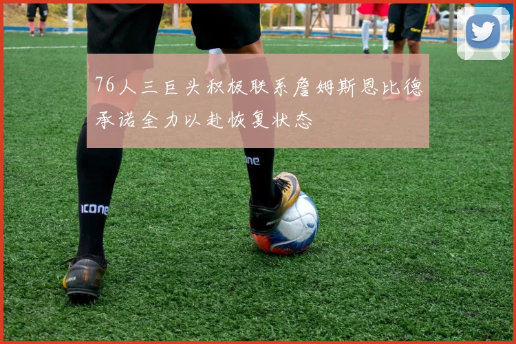76人三巨头积极联系詹姆斯恩比德承诺全力以赴恢复状态