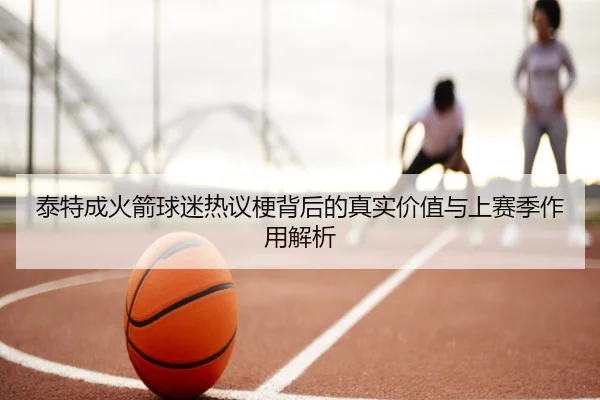 泰特成火箭球迷热议梗背后的真实价值与上赛季作用解析